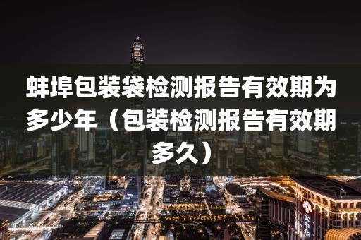 蚌埠包装袋检测报告有效期为多少年（包装检测报告有效期多久）