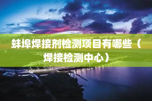 蚌埠焊接剂检测项目有哪些（焊接检测中心）