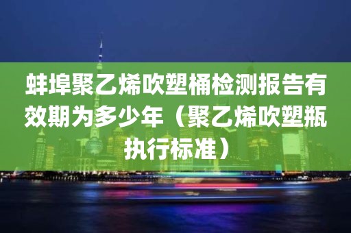 蚌埠聚乙烯吹塑桶检测报告有效期为多少年（聚乙烯吹塑瓶执行标准）